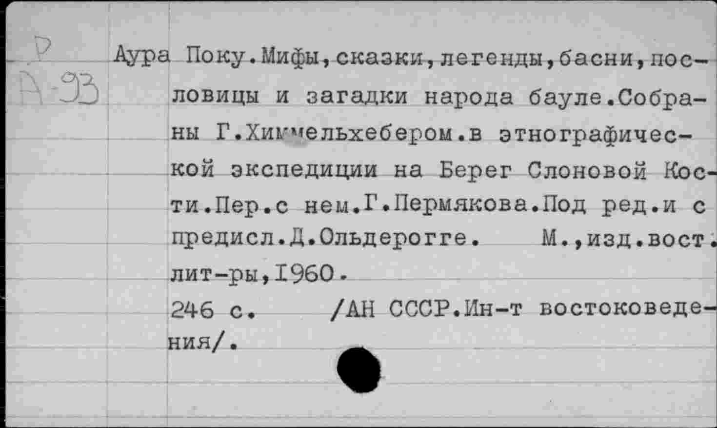 ﻿Аура Поку.Мифы,сказки,легенды,басни,пословицы и загадки народа бауле.Собраны Г.Хик'нельхебером.в этнографической экспедиции на Берег Слоновой Кости.Пер.с нем.Г.Пермякова.Под ред.и с предисл.Д.Ольдерогге. М.,изд.вост, лит-ры,1960.
246 с.	/АН СССР.Ин-т востоковедения/ .	_